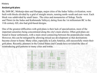 History
Ancient grid plans
By 2600 BC, Mohenjo-daro and Harappa, major cities of the Indus Valley civilization, were
built with blocks divided by a grid of straight streets, running north–south and east–west. Each
block was subdivided by small lanes . The cities and monasteries of Sirkap, Taxila
and Thimi (in the Indus and Kathmandu Valleys), dating from the 1st millennium BC to the
11th century AD, also had grid-based designs.
One of the greatest difficulties with grid plans is their lack of specialization, most of the
important amenities being concentrated along the city's main arteries. Often grid plans are
found in linear settlements, with a main street connecting between the perpendicular roads.
However, this can be mitigated by allowing mixed use development so that destinations
become closer to home. Many cities, especially in Latin America, still successfully retain their
grid plans. Recently, planners in the United States and Canada have revisited the idea of
reintroducing grid patterns to many cities and towns.
 