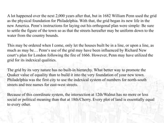 A lot happened over the next 2,000 years after that, but in 1682 William Penn used the grid
as the physical foundation for Philadelphia. With that, the grid began its new life in the
new America. Penn‘s instructions for laying out his orthogonal plan were simple: Be sure
to settle the figure of the town so as that the streets hereafter may be uniform down to the
water from the country bounds.
This may be ordered when I come, only let the houses built be in a line, or upon a line, as
much as may be… Penn‘s use of the grid may have been influenced by Richard New
court‘s plan for London following the fire of 1666. However, Penn may have utilized the
grid for its indexical qualities.
The grid by its very nature has no built-in hierarchy. What better way to promote the
Quaker value of equality than to build it into the very foundation of your new town.
Philadelphia was the first city to use the indexical system of numbers for north-south
streets and tree names for east-west streets.
Because of this coordinate system, the intersection at 12th/Walnut has no more or less
social or political meaning than that at 18th/Cherry. Every plot of land is essentially equal
to every other.
 