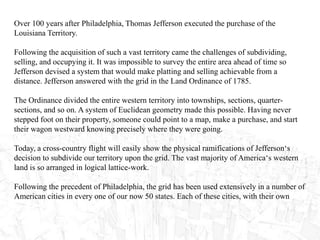 Over 100 years after Philadelphia, Thomas Jefferson executed the purchase of the
Louisiana Territory.
Following the acquisition of such a vast territory came the challenges of subdividing,
selling, and occupying it. It was impossible to survey the entire area ahead of time so
Jefferson devised a system that would make platting and selling achievable from a
distance. Jefferson answered with the grid in the Land Ordinance of 1785.
The Ordinance divided the entire western territory into townships, sections, quarter-
sections, and so on. A system of Euclidean geometry made this possible. Having never
stepped foot on their property, someone could point to a map, make a purchase, and start
their wagon westward knowing precisely where they were going.
Today, a cross-country flight will easily show the physical ramifications of Jefferson‘s
decision to subdivide our territory upon the grid. The vast majority of America‘s western
land is so arranged in logical lattice-work.
Following the precedent of Philadelphia, the grid has been used extensively in a number of
American cities in every one of our now 50 states. Each of these cities, with their own
 