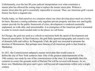 Unfortunately, over the last 80 years judicial interpretation over what constitutes a
master plan has allowed the zoning map to replace the master street plan. Without a
master street plan the grid is essentially impossible to execute. Thus, our American grid‘s recent
history has been a stagnant one.
Finally today, we find ourselves in a situation where our cities develop piece-meal on a lot-by-
lot basis. Because a zoning ordinance only regulates private property and does not–and legally
cannot–provide for the public framework of cities, development is rendered essentially
unplanned, un walk-able, and unsustainable. A re-emergence of the American grid is warranted
in order to restore much needed order to the places we call home.
In Chicago, the grid was used as a vehicle to maximize both the speed of development and
financial speculation. In San Francisco, the grid flatly ignored topography and created a city
of dramatic hills and valleys. In Paragonah, Utah, the grid was executed to promote the
doctrine of Mormonism. But perhaps most famous of all American grids is that found in
Manhattan.
In 1811, the Commissioners adopted a master street plan that would come to
define the city of New York centuries later. One of the greatest understatements of the
19th century was made by one of the commissioners at the time: It is improbable that (for
centuries to come) the grounds north of Harlem Flat will be covered with houses. As we
know now Manhattan did grow and it grew well beyond all expectations within only a single
century.
 