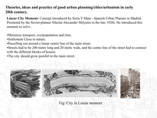 Theories, ideas and practice of good urban planning/cities/urbanism in early
20th century.
Linear City Moment: Concept introduced by Soria Y Mata - Spanish Urban Planner in Madrid.
Promoted by the Soviet planner Nikolai Alexander Milyutin in the late 1920s. He introduced this
moment to solve .
•Minimize transport, overpopulation and time.
•Settlement Close to nature.
•Parcelling out around a linear centre line of the main street.
•Streets had to be 200 metre long and 20 metre wide, and the centre line of the street had to connect
with the different blocks of houses.
•The city should grow parallel to the main street.
Fig: City in Linear moment
 