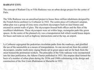 RADIANT CITY:
The Ville Radieuse was an unrealised project to house three million inhabitants designed by
the French-Swiss architect Le Corbusier in 1922. The centre piece of Corbusier's utopian,
urban plan was a group of sixty-story cruciform skyscrapers built on steel frames and
encased in curtain walls of glass. The skyscrapers housed both offices and the flats of the
wealthiest inhabitants. These skyscrapers were set within large, rectangular park-like green
spaces. At the centre of the planned city was a transportation hub which would house depots
for buses and trains as well as highway intersections and at the top, an airport.
Le Corbusier segregated the pedestrian circulation paths from the roadways, and glorified
the use of the automobile as a means of transportation. As one moved out from the central
skyscrapers, smaller multi-story zigzag blocks set in green space and set far back from the
street housed the proletarian workers. The principles of the Ville radieuse were incorporated
into his later publication, the Athens Charter published in 1933. His utopian ideal formed the
basis of a number of urban plans during the 1930s and 1940s culminating in the design and
construction of the first Unité d'habitation in Marseille in 1952.
The concept of Radiant City or Ville Radieuse was an urban design project for the center of
Paris.
 