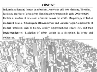 CONTENT
Industrialisation and impact on urbanism. American grid iron planning. Theories,
ideas and practice of good urban planning/cities/urbanism in early 20th century.
Outline of modernist cities and urbanism across the world. Morphology of Indian
modernist cities of Chandigarh, Bhuvaneshwar and Gandhi Nagar. Components of
modern urbanism such as blocks, density, neighbourhood, streets etc., and their
interdependencies. Evolution of urban design as a discipline, its scope and
objectives.
 