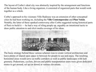 The layout of Corbu’s ideal city was abstractly inspired by the arrangement and functions
of the human body. Like a living organism, it consisted of organized parts that would work
together as a whole.
Corbu’s approach to his visionary Ville Radieuse was an extension of other conceptual
cities he had been working on, including the Ville Contemporaine and Plan Voisin.
Notably, the latter of these sparked controversy after Corbu suggested razing historical parts
of Paris to build it — he had a way of riling people up, arguably an intentional tactic to
draw public attention to and elicit media coverage of his ideas.
The basic strategy behind these various schemes was to create vertical architecture and
leave plenty of shared open space in between for people to use and enjoy. The resulting
horizontal areas would serve as traffic corridors as well as public landscapes with lush
greenery. Pedestrians, cyclists, drivers and public transportation users were given dedicated
routes to get around, set up (or down) at various elevations.
 