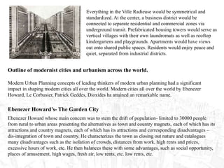 Everything in the Ville Radieuse would be symmetrical and
standardized. At the center, a business district would be
connected to separate residential and commercial zones via
underground transit. Prefabricated housing towers would serve as
vertical villages with their own laundromats as well as rooftop
kindergartens and playgrounds. Apartments would have views
out onto shared public spaces. Residents would enjoy peace and
quiet, separated from industrial districts.
Outline of modernist cities and urbanism across the world.
Modern Urban Planning concepts of leading thinkers of modern urban planning had a significant
impact in shaping modern cities all over the world. Modern cities all over the world by Ebenezer
Howard, Le Corbusier, Patrick Geddes, Dioxides ha attained an remarkable name.
Ebenezer Howard’s- The Garden City
Ebenezer Howard whose main concern was to stem the drift of population- limited to 30000 people
from rural to urban areas presenting the alternatives as town and country magnets, each of which has its
attractions and country magnets, each of which has its attractions and corresponding disadvantages –
dis-integration of town and country. He characterizes the town as closing out nature and catalogues
many disadvantages such as the isolation of crowds, distances from work, high rents and prices,
excessive hours of work, etc. He then balances these with some advantages, such as social opportunity,
places of amusement, high wages, fresh air, low rents, etc. low rents, etc.
 