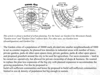 This article is about a method of urban planning. For the band, see Garden City Movement (band).
"Garden town" and "Garden Cities" redirect here. For other uses, see Garden town
(disambiguation) and Garden City.
The Garden cities of a population of 30000 each, divided into smaller neighbourhoods of 5000
to act as counter magnets, he planned low densities in industrial areas with number of trees,
private gardens, parks & other open spaces trees, private gardens, parks & other open spaces
and proposed greenbelt around the city to be used for agriculture. For socio economic – land to
be owned co- operatively, but allowed for private ownership of shops & business. He wanted
to replace the plan less expansion of the big city with planned expansion to accommodate the
growing population, For this he proposed to
build self-sufficient communities and hence he proposed to build self-sufficient communities
limited in size & density of population but big enough to sustain.
 