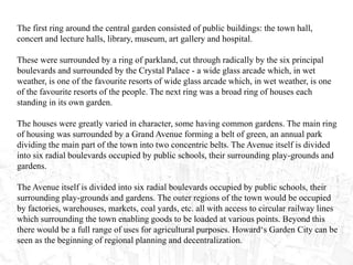 The first ring around the central garden consisted of public buildings: the town hall,
concert and lecture halls, library, museum, art gallery and hospital.
These were surrounded by a ring of parkland, cut through radically by the six principal
boulevards and surrounded by the Crystal Palace - a wide glass arcade which, in wet
weather, is one of the favourite resorts of wide glass arcade which, in wet weather, is one
of the favourite resorts of the people. The next ring was a broad ring of houses each
standing in its own garden.
The houses were greatly varied in character, some having common gardens. The main ring
of housing was surrounded by a Grand Avenue forming a belt of green, an annual park
dividing the main part of the town into two concentric belts. The Avenue itself is divided
into six radial boulevards occupied by public schools, their surrounding play-grounds and
gardens.
The Avenue itself is divided into six radial boulevards occupied by public schools, their
surrounding play-grounds and gardens. The outer regions of the town would be occupied
by factories, warehouses, markets, coal yards, etc. all with access to circular railway lines
which surrounding the town enabling goods to be loaded at various points. Beyond this
there would be a full range of uses for agricultural purposes. Howard‘s Garden City can be
seen as the beginning of regional planning and decentralization.
 