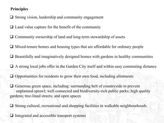 Principles
 Strong vision, leadership and community engagement
 Land value capture for the benefit of the community
 Community ownership of land and long-term stewardship of assets
 Mixed-tenure homes and housing types that are affordable for ordinary people
 Beautifully and imaginatively designed homes with gardens in healthy communities
 A strong local jobs offer in the Garden City itself and within easy commuting distance
 Opportunities for residents to grow their own food, including allotments
 Generous green space, including: surrounding belt of countryside to prevent
unplanned sprawl; well connected and biodiversity-rich public parks; high quality
gardens; tree-lined streets; and open spaces
 Strong cultural, recreational and shopping facilities in walkable neighbourhoods
 Integrated and accessible transport systems
 