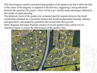 This third magnet contains such promising qualities of the garden city that it shifts the title
to the center of the diagram, as opposed to the first two, suggesting a strong attraction
between the question The people: where will they go? and the many advantages offered by
this model of urban planning.
The idealized vision of the garden city contained specific utopian elements like small
communities planned on a concentric pattern that would accommodate housing, industry,
and agriculture, surrounded by greenbelts that would limit their growth.
Many diagrams and maps illustrate clusters of several garden cities, which was an
important aspect to ensure the effectiveness of the garden cities.
 