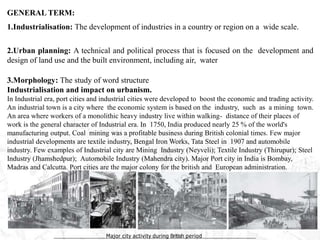 GENERAL TERM:
1.Industrialisation: The development of industries in a country or region on a wide scale.
2.Urban planning: A technical and political process that is focused on the development and
design of land use and the built environment, including air, water
3.Morphology: The study of word structure
Industrialisation and impact on urbanism.
In Industrial era, port cities and industrial cities were developed to boost the economic and trading activity.
An industrial town is a city where the economic system is based on the industry, such as a mining town.
An area where workers of a monolithic heavy industry live within walking- distance of their places of
work is the general character of Industrial era. In 1750, India produced nearly 25 % of the world's
manufacturing output. Coal mining was a profitable business during British colonial times. Few major
industrial developments are textile industry, Bengal Iron Works, Tata Steel in 1907 and automobile
industry. Few examples of Industrial city are Mining Industry (Neyveli); Textile Industry (Thirupur); Steel
Industry (Jhamshedpur); Automobile Industry (Mahendra city). Major Port city in India is Bombay,
Madras and Calcutta. Port cities are the major colony for the british and European administration.
Major city activity during British period
 