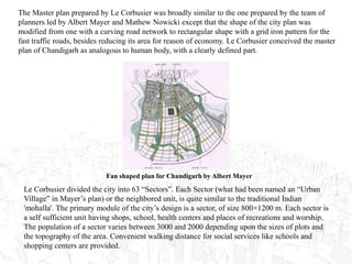 Le Corbusier divided the city into 63 “Sectors”. Each Sector (what had been named an “Urban
Village” in Mayer’s plan) or the neighbored unit, is quite similar to the traditional Indian
'mohalla'. The primary module of the city’s design is a sector, of size 800×1200 m. Each sector is
a self sufficient unit having shops, school, health centers and places of recreations and worship.
The population of a sector varies between 3000 and 2000 depending upon the sizes of plots and
the topography of the area. Convenient walking distance for social services like schools and
shopping centers are provided.
The Master plan prepared by Le Corbusier was broadly similar to the one prepared by the team of
planners led by Albert Mayer and Mathew Nowicki except that the shape of the city plan was
modified from one with a curving road network to rectangular shape with a grid iron pattern for the
fast traffic roads, besides reducing its area for reason of economy. Le Corbusier conceived the master
plan of Chandigarh as analogous to human body, with a clearly defined part.
Fan shaped plan for Chandigarh by Albert Mayer
 