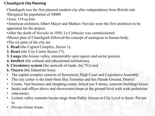Chandigarh City Planning
Chandigarh was the first planned modern city after independence from British rule.
•Designed for population of 50000
•Area: 114 sq kms
•American architects Albert Mayer and Mathew Novicki were the first architects to be
appointed for the project.
•After the death of Novicki in 1950, Le Corbusier was commissioned.
•Master plan of Chandigarh followed the concept of analogous to human body.
•The six parts of the city are
1. Head (the Capitol Complex, Sector 1),
2. Heart (the City Centre Sector-17),
3. Lungs (the leisure valley, innumerable open spaces and sector greens),
4. Intellect (the cultural and educational institutions),
5. Circulatory system (the network of roads, the 7Vs) and
6. Viscera (the Industrial Area).
• The capital complex consists of Secretariat, High Court and Legislative Assembly
• The city center is the Inter-State Bus Terminus and has Parade Ground, District
• Courts, Vast business and shopping center, mixed use 4 storey, concrete buildings house
• banks and offices above and showrooms/shops at the ground level with wide pedestrian
• concourses.
• Leisure valley contains layout range from Public Greens at City Level to Semi- Private
to
• Private Green Areas.
 