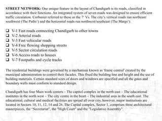 STREET NETWORK: One unique feature in the layout of Chandigarh is its roads, classified in
accordance with their functions. An integrated system of seven roads was designed to ensure efficient
traffic circulation. Corbusier referred to these as the 7‘ Vs. The city‘s vertical roads run northeast/
southwest (The Paths‘) and the horizontal roads run northwest/southeast (The Margs‘).
 V-1 Fast roads connecting Chandigarh to other towns
 V-2 Arterial roads
 V-3 Fast vehicular roads
 V-4 Free flowing shopping streets
 V-5 Sector circulation roads
 V-6 Access roads to houses
 V-7 Footpaths and cycle tracks
The residential buildings were governed by a mechanism known as 'frame control' created by the
municipal administration to control their facades. This fixed the building line and height and the use of
building materials. Certain standard sizes of doors and windows are specified and all the gates and
boundary walls must conform to standard design.
Chandigarh has four Main work centers – The capitol complex in the north east – The educational
institutes in the north west – The city centre in the heart – The industrial area in the south east. The
educational, cultural and medical facilities are spread all over city, however, major institutions are
located in Sectors 10, 11, 12, 14 and 26. The Capital complex, Sector 1, comprises three architectural
masterpieces, the “Secretariat", the "High Court" and the "Legislative Assembly".
 