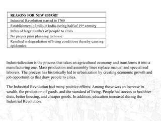 REASONS FOR NEW EFFORT
Industrial Revolution started in 1760
Establishment of mills in India during half of 19th century
Influx of large number of people to cities
No proper prior planning to house
Resulted in degradation of living conditions thereby causing
epidemics
Industrialization is the process that takes an agricultural economy and transforms it into a
manufacturing one. Mass production and assembly lines replace manual and specialized
laborers. The process has historically led to urbanization by creating economic growth and
job opportunities that draw people to cities.
The Industrial Revolution had many positive effects. Among those was an increase in
wealth, the production of goods, and the standard of living. People had access to healthier
diets, better housing, and cheaper goods. In addition, education increased during the
Industrial Revolution.
 