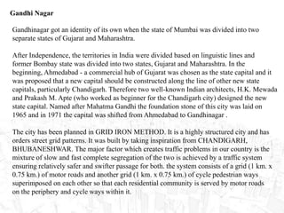 Gandhi Nagar
Gandhinagar got an identity of its own when the state of Mumbai was divided into two
separate states of Gujarat and Maharashtra.
After Independence, the territories in India were divided based on linguistic lines and
former Bombay state was divided into two states, Gujarat and Maharashtra. In the
beginning, Ahmedabad - a commercial hub of Gujarat was chosen as the state capital and it
was proposed that a new capital should be constructed along the line of other new state
capitals, particularly Chandigarh. Therefore two well-known Indian architects, H.K. Mewada
and Prakash M. Apte (who worked as beginner for the Chandigarh city) designed the new
state capital. Named after Mahatma Gandhi the foundation stone of this city was laid on
1965 and in 1971 the capital was shifted from Ahmedabad to Gandhinagar .
The city has been planned in GRID IRON METHOD. It is a highly structured city and has
orders street grid patterns. It was built by taking inspiration from CHANDIGARH,
BHUBANESHWAR. The major factor which creates traffic problems in our country is the
mixture of slow and fast complete segregation of the two is achieved by a traffic system
ensuring relatively safer and swifter passage for both. the system consists of a grid (1 km. x
0.75 km.) of motor roads and another grid (1 km. x 0.75 km.) of cycle pedestrian ways
superimposed on each other so that each residential community is served by motor roads
on the periphery and cycle ways within it.
 