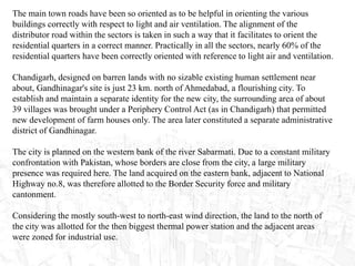 The main town roads have been so oriented as to be helpful in orienting the various
buildings correctly with respect to light and air ventilation. The alignment of the
distributor road within the sectors is taken in such a way that it facilitates to orient the
residential quarters in a correct manner. Practically in all the sectors, nearly 60% of the
residential quarters have been correctly oriented with reference to light air and ventilation.
Chandigarh, designed on barren lands with no sizable existing human settlement near
about, Gandhinagar's site is just 23 km. north of Ahmedabad, a flourishing city. To
establish and maintain a separate identity for the new city, the surrounding area of about
39 villages was brought under a Periphery Control Act (as in Chandigarh) that permitted
new development of farm houses only. The area later constituted a separate administrative
district of Gandhinagar.
The city is planned on the western bank of the river Sabarmati. Due to a constant military
confrontation with Pakistan, whose borders are close from the city, a large military
presence was required here. The land acquired on the eastern bank, adjacent to National
Highway no.8, was therefore allotted to the Border Security force and military
cantonment.
Considering the mostly south-west to north-east wind direction, the land to the north of
the city was allotted for the then biggest thermal power station and the adjacent areas
were zoned for industrial use.
 