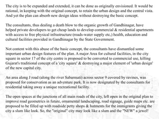 The city is to be expanded and extended, it can be done as originally envisioned. It would be
rational, in keeping with the original concept, to retain the urban design and the central vista.
And yet the plan can absorb new design ideas without destroying the basic concept.
The consultants, thus dealing a death blow to the organic growth of Gandhinagar, have
helped private developers to get cheap lands to develop commercial & residential apartments
with access to free physical infrastructure (roads-water supply etc,) health, education and
cultural facilities provided in Gandhinagar by the State Government.
Not content with this abuse of the basic concept, the consultants have dismantled some
important urban design features of the plan. A major Area for cultural facilities, in the city
square in sector 17 of the city centre is proposed to be converted to commercial use, killing
Gujarat's traditional concept of a 'city square' & destroying a major element of 'urban design'
of the new capital city.
An area along J road (along the river Sabarmati) across sector 9 covered by ravines, was
proposed for conservation as an adventure park. It is now designated by the consultants for
residential taking away a unique recreational facility.
The open spaces at the junctions of all main roads of the city, left open in the original plan to
improve road geometrics in future, ornamental landscaping, road signage, guide maps etc. are
proposed to be filled up with roadside petty shops & hutments for the immigrants giving the
city a slum like look. So, the "original" city may look like a slum and the "NEW" a jewel!
 