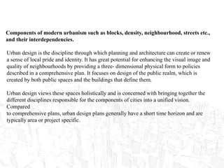 Components of modern urbanism such as blocks, density, neighbourhood, streets etc.,
and their interdependencies.
Urban design is the discipline through which planning and architecture can create or renew
a sense of local pride and identity. It has great potential for enhancing the visual image and
quality of neighbourhoods by providing a three- dimensional physical form to policies
described in a comprehensive plan. It focuses on design of the public realm, which is
created by both public spaces and the buildings that define them.
Urban design views these spaces holistically and is concerned with bringing together the
different disciplines responsible for the components of cities into a unified vision.
Compared
to comprehensive plans, urban design plans generally have a short time horizon and are
typically area or project specific.
 