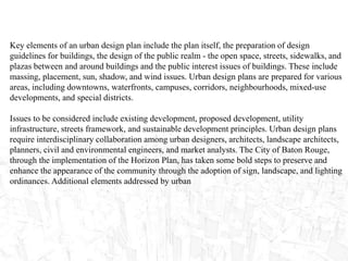 Key elements of an urban design plan include the plan itself, the preparation of design
guidelines for buildings, the design of the public realm - the open space, streets, sidewalks, and
plazas between and around buildings and the public interest issues of buildings. These include
massing, placement, sun, shadow, and wind issues. Urban design plans are prepared for various
areas, including downtowns, waterfronts, campuses, corridors, neighbourhoods, mixed-use
developments, and special districts.
Issues to be considered include existing development, proposed development, utility
infrastructure, streets framework, and sustainable development principles. Urban design plans
require interdisciplinary collaboration among urban designers, architects, landscape architects,
planners, civil and environmental engineers, and market analysts. The City of Baton Rouge,
through the implementation of the Horizon Plan, has taken some bold steps to preserve and
enhance the appearance of the community through the adoption of sign, landscape, and lighting
ordinances. Additional elements addressed by urban
 