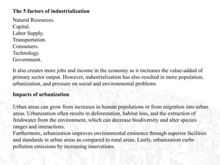 The 5 factors of industrialization
Natural Resources.
Capital.
Labor Supply.
Transportation.
Consumers.
Technology.
Government.
It also creates more jobs and income in the economy as it increases the value-added of
primary sector output. However, industrialization has also resulted in more population,
urbanization, and pressure on social and environmental problems
Impacts of urbanization
Urban areas can grow from increases in human populations or from migration into urban
areas. Urbanization often results in deforestation, habitat loss, and the extraction of
freshwater from the environment, which can decrease biodiversity and alter species
ranges and interactions.
Furthermore, urbanization improves environmental eminence through superior facilities
and standards in urban areas as compared to rural areas. Lastly, urbanization curbs
pollution emissions by increasing innovations.
 