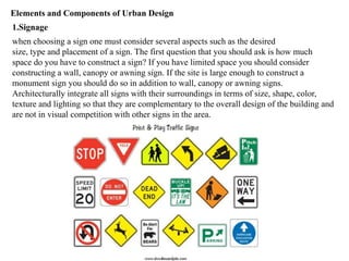 Elements and Components of Urban Design
1.Signage
when choosing a sign one must consider several aspects such as the desired
size, type and placement of a sign. The first question that you should ask is how much
space do you have to construct a sign? If you have limited space you should consider
constructing a wall, canopy or awning sign. If the site is large enough to construct a
monument sign you should do so in addition to wall, canopy or awning signs.
Architecturally integrate all signs with their surroundings in terms of size, shape, color,
texture and lighting so that they are complementary to the overall design of the building and
are not in visual competition with other signs in the area.
 