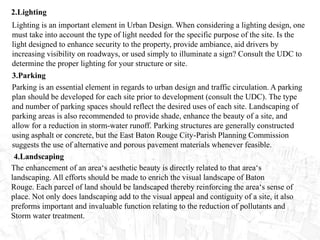 2.Lighting
Lighting is an important element in Urban Design. When considering a lighting design, one
must take into account the type of light needed for the specific purpose of the site. Is the
light designed to enhance security to the property, provide ambiance, aid drivers by
increasing visibility on roadways, or used simply to illuminate a sign? Consult the UDC to
determine the proper lighting for your structure or site.
3.Parking
Parking is an essential element in regards to urban design and traffic circulation. A parking
plan should be developed for each site prior to development (consult the UDC). The type
and number of parking spaces should reflect the desired uses of each site. Landscaping of
parking areas is also recommended to provide shade, enhance the beauty of a site, and
allow for a reduction in storm-water runoff. Parking structures are generally constructed
using asphalt or concrete, but the East Baton Rouge City-Parish Planning Commission
suggests the use of alternative and porous pavement materials whenever feasible.
4.Landscaping
The enhancement of an area‘s aesthetic beauty is directly related to that area‘s
landscaping. All efforts should be made to enrich the visual landscape of Baton
Rouge. Each parcel of land should be landscaped thereby reinforcing the area‘s sense of
place. Not only does landscaping add to the visual appeal and contiguity of a site, it also
preforms important and invaluable function relating to the reduction of pollutants and
Storm water treatment.
 