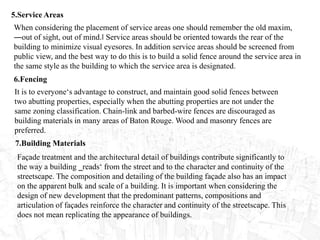 5.Service Areas
When considering the placement of service areas one should remember the old maxim,
―out of sight, out of mind.‖ Service areas should be oriented towards the rear of the
building to minimize visual eyesores. In addition service areas should be screened from
public view, and the best way to do this is to build a solid fence around the service area in
the same style as the building to which the service area is designated.
6.Fencing
It is to everyone‘s advantage to construct, and maintain good solid fences between
two abutting properties, especially when the abutting properties are not under the
same zoning classification. Chain-link and barbed-wire fences are discouraged as
building materials in many areas of Baton Rouge. Wood and masonry fences are
preferred.
7.Building Materials
Façade treatment and the architectural detail of buildings contribute significantly to
the way a building ‗reads‘ from the street and to the character and continuity of the
streetscape. The composition and detailing of the building façade also has an impact
on the apparent bulk and scale of a building. It is important when considering the
design of new development that the predominant patterns, compositions and
articulation of façades reinforce the character and continuity of the streetscape. This
does not mean replicating the appearance of buildings.
 
