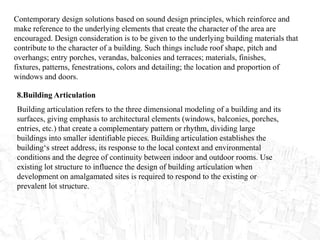 Contemporary design solutions based on sound design principles, which reinforce and
make reference to the underlying elements that create the character of the area are
encouraged. Design consideration is to be given to the underlying building materials that
contribute to the character of a building. Such things include roof shape, pitch and
overhangs; entry porches, verandas, balconies and terraces; materials, finishes,
fixtures, patterns, fenestrations, colors and detailing; the location and proportion of
windows and doors.
8.Building Articulation
Building articulation refers to the three dimensional modeling of a building and its
surfaces, giving emphasis to architectural elements (windows, balconies, porches,
entries, etc.) that create a complementary pattern or rhythm, dividing large
buildings into smaller identifiable pieces. Building articulation establishes the
building‘s street address, its response to the local context and environmental
conditions and the degree of continuity between indoor and outdoor rooms. Use
existing lot structure to influence the design of building articulation when
development on amalgamated sites is required to respond to the existing or
prevalent lot structure.
 