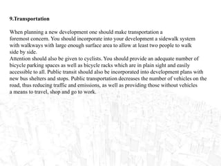 9.Transportation
When planning a new development one should make transportation a
foremost concern. You should incorporate into your development a sidewalk system
with walkways with large enough surface area to allow at least two people to walk
side by side.
Attention should also be given to cyclists. You should provide an adequate number of
bicycle parking spaces as well as bicycle racks which are in plain sight and easily
accessible to all. Public transit should also be incorporated into development plans with
new bus shelters and stops. Public transportation decreases the number of vehicles on the
road, thus reducing traffic and emissions, as well as providing those without vehicles
a means to travel, shop and go to work.
 