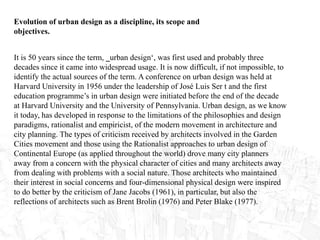 Evolution of urban design as a discipline, its scope and
objectives.
It is 50 years since the term, ‗urban design‘, was first used and probably three
decades since it came into widespread usage. It is now difficult, if not impossible, to
identify the actual sources of the term. A conference on urban design was held at
Harvard University in 1956 under the leadership of José Luis Ser t and the first
education programme’s in urban design were initiated before the end of the decade
at Harvard University and the University of Pennsylvania. Urban design, as we know
it today, has developed in response to the limitations of the philosophies and design
paradigms, rationalist and empiricist, of the modern movement in architecture and
city planning. The types of criticism received by architects involved in the Garden
Cities movement and those using the Rationalist approaches to urban design of
Continental Europe (as applied throughout the world) drove many city planners
away from a concern with the physical character of cities and many architects away
from dealing with problems with a social nature. Those architects who maintained
their interest in social concerns and four-dimensional physical design were inspired
to do better by the criticism of Jane Jacobs (1961), in particular, but also the
reflections of architects such as Brent Brolin (1976) and Peter Blake (1977).
 