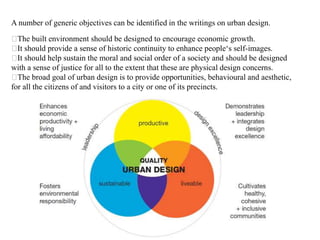 A number of generic objectives can be identified in the writings on urban design.
The built environment should be designed to encourage economic growth.
It should provide a sense of historic continuity to enhance people‘s self-images.
It should help sustain the moral and social order of a society and should be designed
with a sense of justice for all to the extent that these are physical design concerns.
The broad goal of urban design is to provide opportunities, behavioural and aesthetic,
for all the citizens of and visitors to a city or one of its precincts.
 