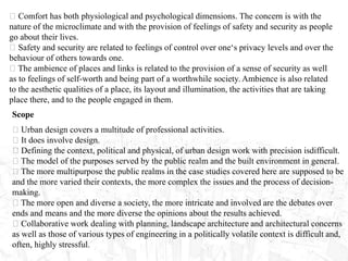 Comfort has both physiological and psychological dimensions. The concern is with the
nature of the microclimate and with the provision of feelings of safety and security as people
go about their lives.
Safety and security are related to feelings of control over one‘s privacy levels and over the
behaviour of others towards one.
The ambience of places and links is related to the provision of a sense of security as well
as to feelings of self-worth and being part of a worthwhile society. Ambience is also related
to the aesthetic qualities of a place, its layout and illumination, the activities that are taking
place there, and to the people engaged in them.
Scope
Urban design covers a multitude of professional activities.
It does involve design.
Defining the context, political and physical, of urban design work with precision isdifficult.
The model of the purposes served by the public realm and the built environment in general.
The more multipurpose the public realms in the case studies covered here are supposed to be
and the more varied their contexts, the more complex the issues and the process of decision-
making.
The more open and diverse a society, the more intricate and involved are the debates over
ends and means and the more diverse the opinions about the results achieved.
Collaborative work dealing with planning, landscape architecture and architectural concerns
as well as those of various types of engineering in a politically volatile context is difficult and,
often, highly stressful.
 