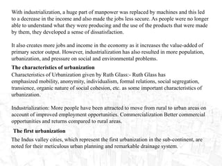 With industrialization, a huge part of manpower was replaced by machines and this led
to a decrease in the income and also made the jobs less secure. As people were no longer
able to understand what they were producing and the use of the products that were made
by them, they developed a sense of dissatisfaction.
It also creates more jobs and income in the economy as it increases the value-added of
primary sector output. However, industrialization has also resulted in more population,
urbanization, and pressure on social and environmental problems.
The characteristics of urbanization
Characteristics of Urbanization given by Ruth Glass:- Ruth Glass has
emphasized mobility, anonymity, individualism, formal relations, social segregation,
transience, organic nature of social cohesion, etc. as some important characteristics of
urbanization.
Industrialization: More people have been attracted to move from rural to urban areas on
account of improved employment opportunities. Commercialization Better commercial
opportunities and returns compared to rural areas.
The first urbanization
The Indus valley cities, which represent the first urbanization in the sub-continent, are
noted for their meticulous urban planning and remarkable drainage system.
 