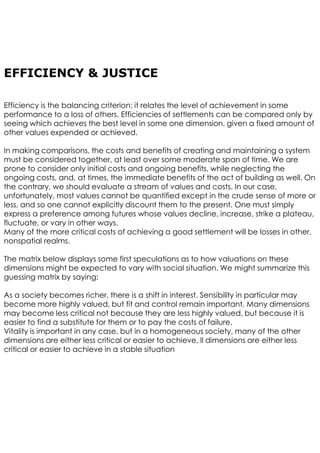 EFFICIENCY & JUSTICE
Efficiency is the balancing criterion: it relates the level of achievement in some
performance to a loss of others. Efficiencies of settlements can be compared only by
seeing which achieves the best level in some one dimension, given a fixed amount of
other values expended or achieved.
In making comparisons, the costs and benefits of creating and maintaining a system
must be considered together, at least over some moderate span of time. We are
prone to consider only initial costs and ongoing benefits, while neglecting the
ongoing costs, and, at times, the immediate benefits of the act of building as well. On
the contrary, we should evaluate a stream of values and costs. In our case,
unfortunately, most values cannot be quantified except in the crude sense of more or
less, and so one cannot explicitly discount them to the present. One must simply
express a preference among futures whose values decline, increase, strike a plateau,
fluctuate, or vary in other ways.
Many of the more critical costs of achieving a good settlement will be losses in other,
nonspatial realms.
The matrix below displays some first speculations as to how valuations on these
dimensions might be expected to vary with social situation. We might summarize this
guessing matrix by saying:
As a society becomes richer, there is a shift in interest. Sensibility in particular may
become more highly valued, but fit and control remain important. Many dimensions
may become less critical not because they are less highly valued, but because it is
easier to find a substitute for them or to pay the costs of failure.
Vitality is important in any case, but in a homogeneous society, many of the other
dimensions are either less critical or easier to achieve. ll dimensions are either less
critical or easier to achieve in a stable situation
 