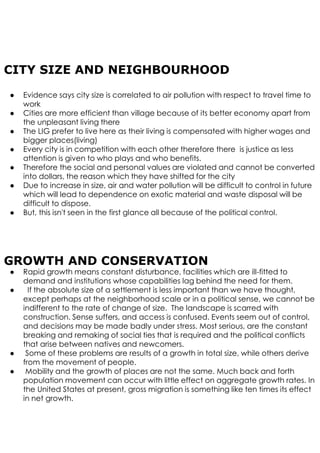 CITY SIZE AND NEIGHBOURHOOD
● Evidence says city size is correlated to air pollution with respect to travel time to
work
● Cities are more efficient than village because of its better economy apart from
the unpleasant living there
● The LIG prefer to live here as their living is compensated with higher wages and
bigger places(living)
● Every city is in competition with each other therefore there is justice as less
attention is given to who plays and who benefits.
● Therefore the social and personal values are violated and cannot be converted
into dollars, the reason which they have shifted for the city
● Due to increase in size, air and water pollution will be difficult to control in future
which will lead to dependence on exotic material and waste disposal will be
difficult to dispose.
● But, this isn't seen in the first glance all because of the political control.
GROWTH AND CONSERVATION
● Rapid growth means constant disturbance, facilities which are ill-fitted to
demand and institutions whose capabilities lag behind the need for them.
● If the absolute size of a settlement is less important than we have thought,
except perhaps at the neighborhood scale or in a political sense, we cannot be
indifferent to the rate of change of size. The landscape is scarred with
construction. Sense suffers, and access is confused. Events seem out of control,
and decisions may be made badly under stress. Most serious, are the constant
breaking and remaking of social ties that is required and the political conflicts
that arise between natives and newcomers.
● Some of these problems are results of a growth in total size, while others derive
from the movement of people.
● Mobility and the growth of places are not the same. Much back and forth
population movement can occur with little effect on aggregate growth rates. In
the United States at present, gross migration is something like ten times its effect
in net growth.
 