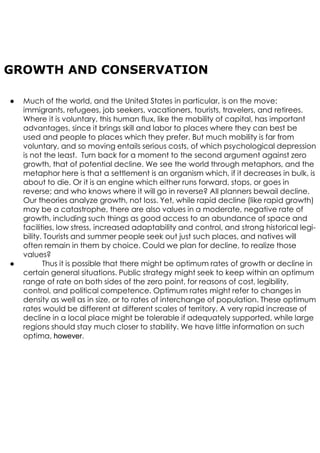 ● Much of the world, and the United States in particular, is on the move:
immigrants, refugees, job seekers, vacationers, tourists, travelers, and retirees.
Where it is voluntary, this human flux, like the mobility of capital, has important
advantages, since it brings skill and labor to places where they can best be
used and people to places which they prefer. But much mobility is far from
voluntary, and so moving entails serious costs, of which psychological depression
is not the least. Turn back for a moment to the second argument against zero
growth, that of potential decline. We see the world through metaphors, and the
metaphor here is that a settlement is an organism which, if it decreases in bulk, is
about to die. Or it is an engine which either runs forward, stops, or goes in
reverse; and who knows where it will go in reverse? All planners bewail decline.
Our theories analyze growth, not loss. Yet, while rapid decline (like rapid growth)
may be a catastrophe, there are also values in a moderate, negative rate of
growth, including such things as good access to an abundance of space and
facilities, low stress, increased adaptability and control, and strong historical legi-
bility. Tourists and summer people seek out just such places, and natives will
often remain in them by choice. Could we plan for decline, to realize those
values?
● Thus it is possible that there might be optimum rates of growth or decline in
certain general situations. Public strategy might seek to keep within an optimum
range of rate on both sides of the zero point, for reasons of cost, legibility,
control, and political competence. Optimum rates might refer to changes in
density as well as in size, or to rates of interchange of population. These optimum
rates would be different at different scales of territory. A very rapid increase of
decline in a local place might be tolerable if adequately supported, while large
regions should stay much closer to stability. We have little information on such
optima, however.
GROWTH AND CONSERVATION
 