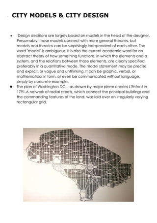 · CITY MODELS & CITY DESIGN
● Design decisions are largely based on models in the head of the designer.
Presumably, those models connect with more general theories, but
models and theories can be surprisingly independent of each other. The
word "model'' is ambiguous. It is also the current academic word for an
abstract theory of how something functions, in which the elements and a
system, and the relations between those elements, are clearly specified,
preferably in a quantitative mode. The model statement may be precise
and explicit, or vague and unthinking. It can be graphic, verbal, or
mathematical in form, or even be communicated without language,
simply by concrete example.
● The plan of Washington DC , as drawn by major pierre charles L'Enfant in
1791.A network of radial streets, which connect the principal buildings and
the commanding features of the land, was laid over an irregularly varying
rectangular grid.
 