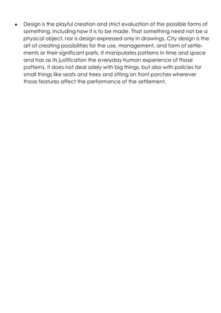 ● Design is the playful creation and strict evaluation of the possible forms of
something, including how it is to be made. That something need not be a
physical object, nor is design expressed only in drawings. City design is the
art of creating possibilities for the use, management, and form of settle-
ments or their significant parts. It manipulates patterns in time and space
and has as its justification the everyday human experience of those
patterns, it does not deal solely with big things, but also with policies for
small things like seats and trees and sitting on front porches wherever
those features affect the performance of the settlement.
 