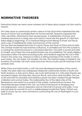 NORMATIVE THEORIES
Normative theory we mean some coherent set of ideas about proper city form and its
reasons
First cities arose as ceremonial centers—place of holy ritual which explained the risky
forces of nature and controlled them for human benefit. Peasants supported the
cities voluntarily, attracted by their sacred power. A redistribution of power and
material resources to a ruling class went hand in hand with the growth of cities from
these religious beginnings. It is a meansof linking human Beings to those vast forces
and a way of stabilizing the order and harmony of the cosmos.
The two best-developed branches of cosmic theory are those of China and of India.
The Chinese model has had enormous influence. It controlled are from the outside in,
or circling the sacred enclosure in a clockwise direction. The earth is sacred and safe
to inhabit, once these rites and spatial divisions are accomplished. The yearly religious
processions follow the same encircling routes, and residents organize the city in their
minds in the same way. Madurai in India is a striking example of this model, in which,
even today, the city shape, the temples, the rites, the mental images of residents, the
locations of activities, the main roads and even the bus routes are all matched to this
symbolic form.
While China and India furnish us with the most developed examples of the cosmic
model, the basic idea was widespread. Elaborate ceremonial centers in South and
North America, in Asia and in Africa, are mute testimonials to it. Articulate theories are
recorded in Egypt, the Near East, Etruscan Rome, and many other localities. The use
of site and form to symbolize and reinforce power has been carried through Western
civilization and survives today. The radial perfection of the ideal cities of the
Renaissance was meant as a symbol of the orderly, mathematical universe. The
influential baroque model of the city—an interconnected set of diverging and
converging axes—was an expression and an instrument of power and order. It was
only because he was heir to such a welldeveloped model that Pierre L’Enfant was
able to survey, lay out, and commence constructing the city of Washington in such
record time.
 