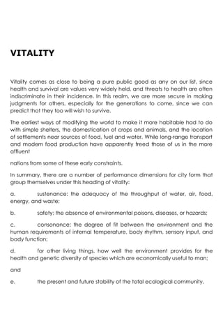 VITALITY
Vitality comes as close to being a pure public good as any on our list, since
health and survival are values very widely held, and threats to health are often
indiscriminate in their incidence. In this realm, we are more secure in making
judgments for others, especially for the generations to come, since we can
predict that they too will wish to survive.
The earliest ways of modifying the world to make it more habitable had to do
with simple shelters, the domestication of crops and animals, and the location
of settlements near sources of food, fuel and water. While long-range transport
and modern food production have apparently freed those of us in the more
affluent
nations from some of these early constraints.
In summary, there are a number of performance dimensions for city form that
group themselves under this heading of vitality:
a. sustenance: the adequacy of the throughput of water, air, food,
energy, and waste;
b. safety: the absence of environmental poisons, diseases, or hazards;
c. consonance: the degree of fit between the environment and the
human requirements of internal temperature, body rhythm, sensory input, and
body function;
d. for other living things, how well the environment provides for the
health and genetic diversity of species which are economically useful to man;
and
e. the present and future stability of the total ecological community.
 