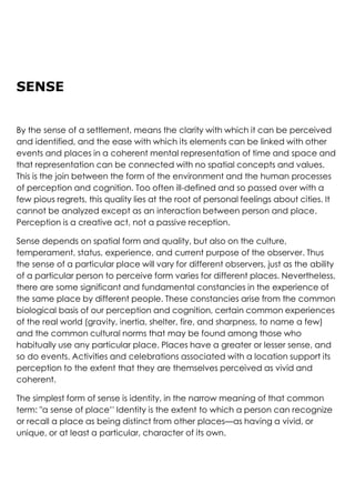 SENSE
By the sense of a settlement, means the clarity with which it can be perceived
and identified, and the ease with which its elements can be linked with other
events and places in a coherent mental representation of time and space and
that representation can be connected with no spatial concepts and values.
This is the join between the form of the environment and the human processes
of perception and cognition. Too often ill-defined and so passed over with a
few pious regrets, this quality lies at the root of personal feelings about cities. It
cannot be analyzed except as an interaction between person and place.
Perception is a creative act, not a passive reception.
Sense depends on spatial form and quality, but also on the culture,
temperament, status, experience, and current purpose of the observer. Thus
the sense of a particular place will vary for different observers, just as the ability
of a particular person to perceive form varies for different places. Nevertheless,
there are some significant and fundamental constancies in the experience of
the same place by different people. These constancies arise from the common
biological basis of our perception and cognition, certain common experiences
of the real world (gravity, inertia, shelter, fire, and sharpness, to name a few)
and the common cultural norms that may be found among those who
habitually use any particular place. Places have a greater or lesser sense, and
so do events. Activities and celebrations associated with a location support its
perception to the extent that they are themselves perceived as vivid and
coherent.
The simplest form of sense is identity, in the narrow meaning of that common
term: "a sense of place’' Identity is the extent to which a person can recognize
or recall a place as being distinct from other places—as having a vivid, or
unique, or at least a particular, character of its own.
 