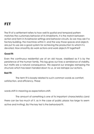 FIT
The fit of a settlement refers to how well its spatial and temporal pattern
matches the customary behavior of its inhabitants. It is the match between
action and form in its behavior settings and behavior circuits. So we may ask if a
factory building, the machines within it, and the way those spaces and objects
are put to use are a good system for achieving the production to which it is
devoted. How smoothly do work actions and work objects fit together?
Good fit:
Even the continuous residential use of an old house, stabilized as it is by the
persistence of the human family. This lag gives our lives a semblance of stability,
but misfits are a natural consequence. We expand our energies reshaping the
structure which has been handed down to us, or we reshape our actions.
Bad Fit:
The term fit is loosely related to such common words as comfort,
satisfaction, and efficiency. These
words shift in meaning as expectations shift.
The amount of something is one of its important characteristics (and
there can be too much of it, as in the case of public plazas too large to seem
active and inviting). But the key test is the behavioral fit.
 