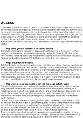 ACCESS
Cities were first built for symbolic reason and defence, but it soon appeared that one
of their special advantages was the improved access they afforded. Modem theorists
have seen transportation and communication as the central asset of an urban area,
and most theories of city genesis and function take this for granted. The finger plan for
Copenhagen, Denmark - development along arterial roads (parallel train and bike
routes), interspersed with green arms that reach very close to the city
For the North American city today, that three types of analysis might typically be most
useful:
1. Map of the general potential of access to persons
Compute and map the variation in population potential in a settlement, in terms of
persons per time-distance, by modes generally available. One might further show
how this field varies if persons are weighted by income. One could analyze the peaks,
hollows, and sudden slopes in this field and on whom they are incident.
1. Maps of substandard access,
Set standards of minimum access to certain activities and places that are considered
basic to normal life by the people that presently occupy the settlement. These could
be features expected to be available at a regional scale, such as shopping, medical
services, schools, open spaces, city centers, or job opportunities matched to
capabilities. In such cases, the maximum time-distance would be measured by the
mode generally available to the persons in a locality. These analyses of substandard
access, are rarely done systematically, are familiar in planning work.
1. Map which compares possible reach with the range actually used.
For selected groups in some particular localities of the settlement, map the territory
they consider "reachable/' that is, which they believe is accessible to them, at a
reasonable cost and within a reasonable time, and without danger, discomfort, or a
sense of exclusion. Compare this mental territory with the objective barriers to
movement, the areas exclusive or dangerous, the regions which are too distant or
costly to reach.
Access is one fundamental advantage of an urban settlement, and its reach and
distribution are a basic index of settlement quality. No one ‘wants maximum access,
but only some optimum level, although that should be a level which can be
increased, if one is willing to explore. Access to what and for whom must be
analyzed, as well as the mode and the cost (which may be negative).
There are well-known devices for improving access, including the provision of new
channels and modes, the rearrangement of origin and destination, the modification
of management and control, subsidy, and the training of the traveler himself.
 