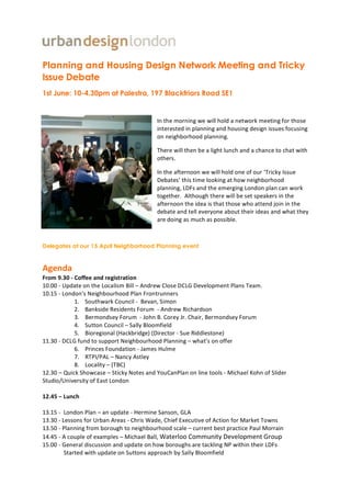 Planning and Housing Design Network Meeting and Tricky
Issue Debate
1st June: 10-4.30pm at Palestra, 197 Blackfriars Road SE1


                                                                    In	
  the	
  morning	
  we	
  will	
  hold	
  a	
  n etwork	
  meeting	
  for	
  those	
  
                                                                    interested	
  in	
  p lanning	
  and	
  housing	
  design	
  issues	
  focusing	
  
                                                                    on	
  neighborhood	
  planning.	
  

                                                                    There	
  will	
  then	
  b e	
  a	
  light	
  lunch	
  and	
  a	
  chance	
  to	
  chat	
  with	
  
                                                                    others.	
  

                                                                    In	
  the	
  afternoon	
  we	
  will	
  hold	
  one	
  of	
  our	
  ‘Tricky	
  Issue	
  
                                                                    Debates’	
  this	
  time	
  looking	
  at	
  how	
  n eighborhood	
  
                                                                    planning,	
  LDFs	
  and	
  the	
  emerging	
  London	
  p lan	
  can	
  work	
  
                                                                    together.	
  	
  Although	
  there	
  will	
  b e	
  s et	
  speakers	
  in	
  the	
  
                                                                    afternoon	
  the	
  idea	
  is	
  that	
  those	
  who	
  attend	
  join	
  in	
  the	
  
                                                                    debate	
  and	
  tell	
  everyone	
  about	
  their	
  ideas	
  and	
  what	
  they	
  
                                                                    are	
  doing	
  as	
  much	
  as	
  possible.	
  



Delegates at our 15 April Neighborhood Planning event


Agenda	
  
From	
  9.30	
  -­‐	
  Coffee	
  and	
  registration	
  
10.00	
  -­‐	
  Update	
  on	
  the	
  Localism	
  Bill	
  –	
  Andrew	
  Close	
  DCLG	
  Development	
  Plans	
  Team.	
  
10.15	
  -­‐	
  London’s	
  Neighbourhood	
  Plan	
  Frontrunners	
  
                        1.	
  	
  	
  	
  Southwark	
  Council	
  -­‐	
  	
  Bevan,	
  S imon	
  	
  
                        2.	
   Bankside	
  Residents	
  Forum	
  	
  -­‐	
  Andrew	
  Richardson	
  	
  	
  
                        3.	
  	
  	
  	
  Bermondsey	
  Forum	
  	
  -­‐	
  John	
  B.	
  Corey	
  Jr.	
  Chair,	
  Bermondsey	
  Forum	
  
                        4.	
  	
  	
  	
  Sutton	
  Council	
  –	
  Sally	
  Bloomfield	
  	
  
                        5.	
  	
  	
  	
  Bioregional	
  (Hackbridge)	
  (Director	
  -­‐	
  Sue	
  Riddlestone)	
  
11.30	
  -­‐	
  DCLG	
  fund	
  to	
  support	
  Neighbourhood	
  Planning	
  –	
  what’s	
  on	
  offer	
  
                        6.	
  	
  	
  	
  Princes	
  Foundation	
  -­‐	
  James	
  Hulme	
  
                        7.	
  	
  	
  	
  RTPI/PAL	
  –	
  Nancy	
  Astley	
  	
  
                        8.	
  	
  	
  	
  Locality	
  –	
  (TBC)	
  
12.30	
  –	
  Quick	
  Showcase	
  –	
  Sticky	
  Notes	
  and	
  YouCanPlan	
  on	
  line	
  tools	
  -­‐	
  Michael	
  Kohn	
  of	
  S lider	
  
Studio/University	
  of	
  East	
  London	
  
	
  
12.45	
  –	
  Lunch	
  
	
  
13.15	
  -­‐	
  	
  London	
  Plan	
  –	
  an	
  update	
  -­‐	
  Hermine	
  Sanson,	
  GLA	
  
13.30	
  -­‐	
  Lessons	
  for	
  Urban	
  Areas	
  -­‐	
  Chris	
  Wade,	
  Chief	
  Executive	
  of	
  Action	
  for	
  Market	
  Towns	
  
13.50	
  -­‐	
  Planning	
  from	
  borough	
  to	
  neighbourhood	
  scale	
  –	
  current	
  best	
  practice	
  Paul	
  Morrain	
  	
  
14.45	
  -­‐	
  A	
  couple	
  of	
  examples	
  –	
  Michael	
  Ball,	
  Waterloo	
  Community	
  Development	
  Group
15.00	
  -­‐	
  General	
  discussion	
  and	
  update	
  on	
  h ow	
  boroughs	
  are	
  tackling	
  NP	
  within	
  their	
  LDFs	
  	
  
                    Started	
  with	
  update	
  on	
  Suttons	
  approach	
  by	
  Sally	
  Bloomfield	
  

	
  
 