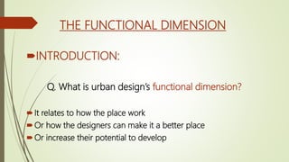 THE FUNCTIONAL DIMENSION
INTRODUCTION:
Q. What is urban design’s functional dimension?
It relates to how the place work
Or how the designers can make it a better place
Or increase their potential to develop
 