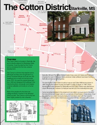 The Cotton DistrictStarkville, MS

Overview

The Cotton District is located in Starkville, Ms
and is directly adjacent to Mississippi State
University. It was founded by Dan Camp
and is considered the ﬁrst new urbanist
development.
Dan Camp is a former shop teacher and a
self taught architect who bought land in a
former industrial inﬁll site and built over 200
dwellings and a small commercial center
since 1972. He used the original street grid
from 1830 and designed the buildings in the
historical southern vernacular, and created
a dense walkable community on a human
scale.
Most of the people who live there are
college studenta, however it has attracted
others as well. Dan Camp‘s community has
been highly praised by new urbanists.

Starkville, MS and The Cotton District inside it has a very rich history and has been
inhabited for over 2,100 years. Many american indian artifacts have been found in
Starkville and the surrounding area.
The site that the Cotton Distict is build on was an old Cotton Mill that shut down in
1964, leaving the workers houses and itself in a state of dispair. In 1967 Urban
Renewal laws were adopted by Starksville and the Cotton District was deemed an
Urban Renewal site, however a small part was left out of the redevelopment plan.
Camp became interested in the project and was able to accquire land in the parts
that were left out and began plans for a small strip of townhoses in these areas. Over
the years he was able to accquire more and more land, each with their speciﬁc
challenges, until the Cotton District as a precedent for New Urbanism came about.

 