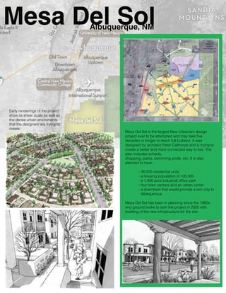 Mesa Del Sol
Albuquerque, NM

Early renderings of the project
show its sheer scale as well as
the dense urban enviroments
that the designers are trying to
create.

Mesa Del Sol is the largest New Urbanism design
project ever to be attempted and may take ﬁve
decades or longer to reach full buildout. It was
designed by architect Peter Calthorpe and is trying to
create a better and more connected way to live. The
plan includes schools,
shopping, parks, swimming pools, etc. It is also
planned to have:
- 38,000 residential units
- a housing population of 100,000
- a 1,400 acre industrial ofﬁce park
- four town centers and an urban center
- a downtown that would provide a twin city to
Albequerque
Mesa Del Sol has been in planning since the 1980s,
and ground broke to start the project in 2005 with
building of the new infrastructure for the site.

 