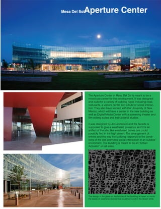 Aperture Center

The Aperture Center in Mesa Del Sol is meant to be a
mixed use center for the development. It was designed
and build for a variety of building types including retail,
resturants, a visitors center and a hub for social interaction. They also have worked with the University of New
Mexico, which will have a center in the new building as
well as Digital Media Center with a screening theater and
ﬁlm editing suites and instructional studios.
it was designed by Jon Anderson and the facade is
supposed to give a weathered presence as if it is an
artifact of the site, like weathered bones one could
possibly ﬁnd in the high desert. The arrangement of
entries and the way the building responds to the conditions of the site promotes social interactioin in an outdoor
enviroment. The building is meant to be an “Urban
Activator” on all sides.

The design in the glass on the facade of the building is meant to mimic
the beaity of weathered bones that could be found in the desert while

 