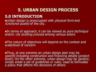 5. URBAN DESIGN PROCESS
5.0 INTRODUCTION
Urban design is preoccupied with physical form and
functional quality of the city.
In terms of approach, it can be viewed as pure technique
and/or city building process among various actors
The nature of objectives will depend on the context and
scale/level of concern
Thus, at one extreme an urban design plan may be
specific including construction and financing details (project
level); On the other extreme, urban design may be generic;
simply entail a set of guidelines or rules, used to formulate
a policy that affects the decisions of others
 