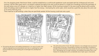 First, the shopping street, Marchmont Street, could be established as a north/south pedestrian route associated with the Underground and some
housing. If all the office space which is at present scattered throughout the area could be placed in a single line of buildings around the perimeter of
the area (where some of it already is), it need be no higher than eight storeys. All the housing at present in the area could be placed within another
band of buildings sited inside this and no higher than five storeys. Like leaving the centre open, which would be a park-like area about the same size
as St James’s Park (Fig. 8.11).
There need be no tall buildings, unless they are specifically wanted. All the housing could look onto a park.
-a-
The existing plot layout and building development in an area of London that
might be regarded as an environmental room. But it is subdivided by roads
and the limited size of the building plot increasingly forces development
upward.
(Fig. 8.11)
-b-
The same area as that in 8.11a. The road network is now enlarged and runs around
the boundary of the area. Theoretically an entirely new disposition of buildings is
possible and the illustration shows exactly the same amount of floor space in a new
form. Tall buildings are no longer necessary: the buildings themselves have a new
freedom for development and a considerable area of open space is discovered.
-a- -b-
 